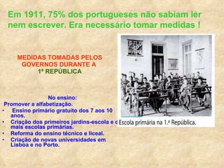 MEDIDAS TOMADAS PELOS GOVERNOS DURANTE A  1ª REPÚBLICA No ensino: Promover a alfabetização. Ensino primário gratuito dos 7 aos 10 anos. Criação dos primeiros jardins-escola e de mais escolas primárias. Reforma do ensino técnico e liceal. Criação de novas universidades em Lisboa e no Porto. Em 1911, 75% dos portugueses não sabiam ler nem escrever. Era necessário tomar medidas ! 