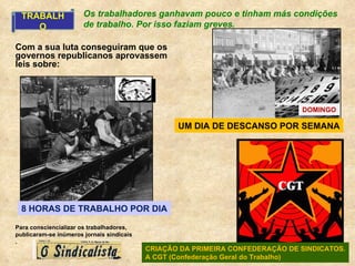 TRABALHO UM DIA DE DESCANSO POR SEMANA DOMINGO 8 HORAS DE TRABALHO POR DIA CRIAÇÃO DA PRIMEIRA CONFEDERAÇÃO DE SINDICATOS. A CGT (Confederação Geral do Trabalho) Os trabalhadores ganhavam pouco e tinham más condições de trabalho. Por isso faziam greves. Com a sua luta conseguiram que os governos republicanos aprovassem leis sobre: Para consciencializar os trabalhadores, publicaram-se inúmeros jornais sindicais . 