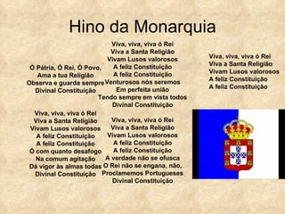 Hino da Monarquia Ó Pátria, Ó Rei, Ó Povo, Ama a tua Religião Observa e guarda sempre Divinal Constituição Viva, viva, viva ó Rei Viva a Santa Religião Vivam Lusos valorosos A feliz Constituição A feliz Constituição Ó com quanto desafogo Na comum agitação Dá vigor às almas todas Divinal Constituição Viva, viva, viva ó Rei Viva a Santa Religião Vivam Lusos valorosos A feliz Constituição A feliz Constituição Venturosos nós seremos Em perfeita união Tendo sempre em vista todos Divinal Constituição Viva, viva, viva ó Rei Viva a Santa Religião Vivam Lusos valorosos A feliz Constituição A feliz Constituição A verdade não se ofusca O Rei não se engana, não, Proclamemos Portugueses Divinal Constituição Viva, viva, viva ó Rei Viva a Santa Religião Vivam Lusos valorosos A feliz Constituição A feliz Constituição 