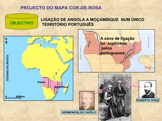 PROJECTO DO MAPA COR-DE-ROSA OBJECTIVO LIGAÇÃO DE ANGOLA A MOÇAMBIQUE  NUM ÚNICO TERRITÓRIO PORTUGUÊS ROBERTO IVENS HERMENEGILDO CAPELO A zona de ligação foi  explorada  pelos portugueses: 