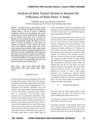 © MAR 2018 | IRE Journals | Volume 1 Issue 9 | ISSN: 2456-8880
IRE 1700235 ICONIC RESEARCH AND ENGINEERING JOURNALS 6
Analysis of Solar Tracker System to Increase the
Efficiency of Solar Panel: A Study
MAHIPAL SONI1
, DR. DEEPIKA CHAUHAN2
1,2
Electrical Engineering, Poornima College of Engineering, Jaipur
Abstract -- This paper presents a study analysis of solar
tracker system to increase the efficiency of solar panels.
Tracking refers to “the act or process of following
something or someone”. So, the automatic solar tracker
system is the act or process of following the sun lights to
get the maximum energy from sun. To increase the
efficiency or to get maximum energy, the solar panels are
always in perpendicular profile with respect to the sun
light. To increase the efficiency of solar panels two
methods are analyzed i.e. solar tracking with mirror
booster and automated cleaning system. Solar tracker
system consists of microcontroller, LDRs, stepper motor,
solar panel, mirror booster, automated cleaning system etc.
LDR sensor senses the sun light falling on the solar panel
and rotates the solar panel according to the intensity of
light with help of stepper motor. Mirror is used as a booster
to maximize the efficiency. Programmed microcontroller
controls the system by communicating with sensor and
motor driver based on the movement of sun.
Index Terms— Solar Tracker System, Solar Panel,
Microcontroller, LDR Sensor, Stepper Motor, Mirror
Booster.
I. INTRODUCTION
At present the total energy consumption of the world
is about 500 exajoules in which about 90% energy is
provided by the solid fuels. Approximately 25% of this
energy is consumed in the transportation and 75% is
consumed by the domestic, agriculture, social and
industries. The energy demand is increasing rapidly all
over the world which is generated by the resources
such as conventional (non-renewable) energy
resources and non-conventional (renewable) energy
resources. Solar energy is the part of non-conventional
energy resources. Non-conventional technologies are
presently in developing stage therefore their share in
electrical power generation is very small. Solar energy
can be a major source of power by using photovoltaic
conversion system. The solar radiation received on the
earth surface is about 1kilowatt per meter square i.e.
178 billion MW which is about 10,000 times of
world’s demand but it could not be developed on this
large scale. If all the buildings of the world are covered
by solar PV panels then it can fulfill the electrical
power requirement of the world.
By improving the performance of PV system, we can
reduce per unit cost. New cost effective mirror booster
may be a good solution. As the radiation intensity
increases, temperature of the panel increases. Panel
temperature above 25°C reduces the open circuit
voltage and decrease efficiency [1]. Tracking with
only reflection and only cooling gives higher power
than tracking without reflection or cooling; but while
tracking with reflection plus cooling the power
increase is much more than any other combination.
The average increment of power by using tracking
with reflection plus cooling is about 59.71% [1]. The
dust accumulated on the front surface blocks the
incident light from the sun and reduces the power
generation capacity of the module. The power output
reduces as much as by 50% if the module is not
cleaned for a month. In terms of daily energy
generation, the tracking-cum cleaning scheme
provides about 30% more energy output as compared
to the flat PV module kept stationary on ground and
about 15% more energy output as compared to PV
module with single axis tracking.
II. LITERATURE REVIEW
Previously, there are many projects related to solar
tracking system that improve the efficiency of the
system. Following are the previous projects:
A. Performance Comparison of Mirror Reflected Solar
Panel with Tracking and Cooling
This paper is presents a solar tracking system with
mirror booster using microcontroller. The mirror
boosted radiation intensity over the PV panel is more
than its normal value, this increases the temperature of
 