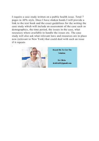 I require a case study written on a public health issue. Total 7
pages in APA style. Once I have shaken hands I will provide a
link to the text book and the exact guidelines for the writing the
case study which will include an assessment of the case such as
demographics, the time period, the issues in the case, what
resources where available to handle the issues etc. The case
study will also ask what relevant laws and resources are in place
now (relevant to New York) that could deal with such an issue
if it repeats
.
 