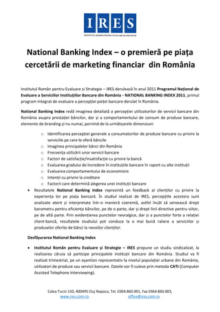 National Banking Index – o premieră pe piața
  cercetării de marketing financiar din România

Institutul Român pentru Evaluare și Strategie – IRES derulează în anul 2011 Programul Național de
Evaluare a Serviciilor Instituțiilor Bancare din România - NATIONAL BANKING INDEX 2011, primul
program integrat de evaluare a percepției pieței bancare derulat în România.

National Banking Index redă imaginea detaliată a percepției utilizatorilor de servicii bancare din
România asupra prestației băncilor, dar și a comportamentului de consum de produse bancare,
elemente de branding și nu numai, pornind de la următoarele dimensiuni:

           o Identificarea percepției generale a consumatorilor de produse bancare cu privire la
               serviciile pe care le oferă băncile
           o Imaginea principalelor bănci din România
           o Frecvența utilizării unor servicii bancare
           o Factori de satisfacție/insatisfacție cu privire la bancă
           o Evaluarea gradului de încredere în instituțiile bancare în raport cu alte instituții
           o Evaluarea comportamentului de economisire
           o Intenții cu privire la creditare
           o Factorii care determină alegerea unei instituții bancare
      Rezultatele National Banking Index reprezintă un feedback al clienților cu privire la
       experiența lor pe piața bancară. În studiul realizat de IRES, percepțiile acestora sunt
       analizate atent și interpretate într-o manieră coerentă, astfel încât să servească drept
       barometru pentru eficiența băncilor, pe de o parte, dar și drept linii directive pentru viitor,
       pe de altă parte. Prin evidențierea punctelor nevralgice, dar și a punctelor forte a relației
       client-bancă, rezultatele studiului pot conduce la o mai bună raliere a serviciilor și
       produselor oferite de bănci la nevoilor clienților.

   Desfășurarea National Banking Index

      Institutul Român pentru Evaluare și Strategie – IRES propune un studiu sindicalizat, la
       realizarea căruia să participe principalele instituții bancare din România. Studiul va fi
       realizat trimestrial, pe un eșantion reprezentativ la nivelul populației urbane din România,
       utilizatori de produse sau servicii bancare. Datele vor fi culese prin metoda CATI (Computer
       Assisted Telephone Interviewing).



              Calea Turzii 150, 400495 Cluj Napoca, Tel. 0364.860.001, Fax 0364.860.003,
                     www.ires.com.ro,                          office@ires.com.ro
 