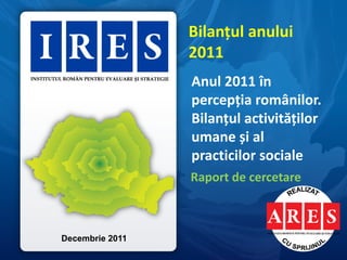 Bilanțul anului
                 2011
                 Anul 2011 în
                 percepția românilor.
                 Bilanțul activităților
                 umane și al
                 practicilor sociale
                 Raport de cercetare



Decembrie 2011
 