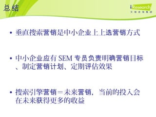 总结
• 垂直搜索 是中小企 上上 方式营销 业 选营销
• 中小企 有业应 SEM 明 目专员负责 确营销 标
、制定 、定期 估效果营销计划 评
• 搜索引擎 ＝未来 ，当前的投入会营销 营销
在未来 得更多的收益获
 