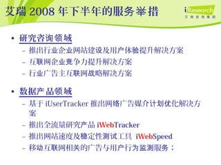 艾瑞 2008 年下半年的服 措务举
• 研究咨 域询领
– 推出行 企 网站建 及用 体 提升解决方案业 业 设 户 验
– 互 网企 争力提升解决方案联 业竞
– 行 广告主互 网 略解决方案业 联 战
• 数据 品 域产 领
– 基于 iUserTracker 推出网 广告媒介 化解决方络 计划优
案
– 推出全流量研究 品产 iWebTracker
– 推出网站速度及 定性 工具稳 测试 iWebSpeed
– 移 互 网相 的广告与用 行 服 ；动 联 关 户 为监测 务
 