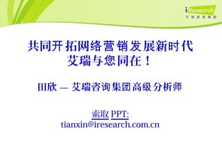 田欣 — 艾瑞咨 集 高 分析询 团 级 师
共同 拓网 展新 代开 络营销发 时
艾瑞与 同在！您
索取 PPT:
tianxin@iresearch.com.cn
 