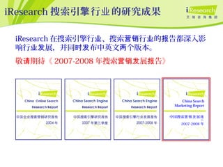 iResearch 搜索引 行 的研究成果擎 业
iResearch 在搜索引擎行 、搜索 行 的 告都深入影业 营销 业 报
响行 展，并同 布中英文 个版本。业发 时发 两
敬 期待《请 2007-2008 年搜索 展 告》营销发 报
China Search
Marketing Report
中国搜索 展营销发 报
告
2007-2008 年
 