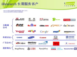 iResearch 期服 客长 务 户
互 网联
公司
广告公司
投 行资银
iResearch 在已 有各 的客 累 上百个。现 经拥 种类别 户 计
iResearch同 希望 在座的企 竭 服 。时 为 业 诚 务
企传统 业
 