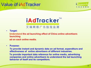 Value of i Ad Tracker Target:  Understand  the ad launching effect of China online advertisers launching  ad on each online media.  Purpose: To provide instant and dynamic data on ad format, expenditure and effectiveness of  online advertisers of different industries. To provide important data reference for online media, advertising companies and online advertisers to understand the lad launching behavior of itself and its competitors.  