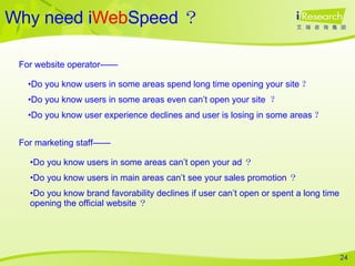 Why need i Web Speed ？ Do you know users in some areas spend long time opening your site ？ Do you know users in some areas even can’t open your site  ？   Do you know user experience declines and user is losing in some areas ？ For website operator—— Do you know users in some areas can’t open your ad ？ Do you know users in main areas can’t see your sales promotion ？ Do you know brand favorability declines if user can’t open or spent a long time opening the official website ？ For marketing staff—— 