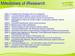 Milestones of iResearch 2002.12  Established in Shanghai with four employees 2003.6  Launched official website, www.iresearch.com.cn 2003.7  Published China Internet industry reports for the first time 2003.7  iAdTracker2.0 online ad monitor system, a proprietary software, started operation 2003.8  Launched iUserSurvey online survey business 2003.10  Beijing branch office established 2004.2  Second release of China Internet industry reports 2005.3  Launched iDataCenter, the iResearch research data bank 2005.6  Launched iClick club to improve panel management of online survey business 2005.10  Started data collection for iResearch Third Nationwide Research and Survey on  China Internet Economy 2006.3  Launched the new version of iAdTracker 3.0… 2006.4  Successful holding of iResearch New Economy Annual Conference 2006.6   Launched iClick software, officially started continuous netizens behavior tracking program 2006.12  Launched iResearch.cn ， an information center of China new economy.  2007.1  Launched iUserTracker after one year’s development 2008.1 Guangzhou branch office established 
