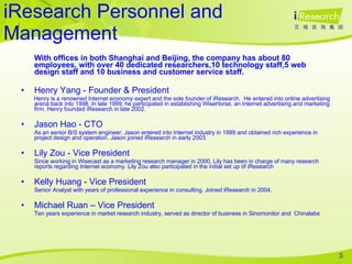 iResearch Personnel and Management With offices in both Shanghai and Beijing, the company has about 80 employees, with over 40 dedicated researchers,10 technology staff,5 web design staff and 10 business and customer service staff. Henry Yang - Founder & President Henry is a renowned Internet economy expert and the sole founder of iResearch.  He entered into online advertising arena back into 1998. In late 1999, he participated in establishing WiseHorse, an Internet advertising and marketing firm. Henry founded iResearch in late 2002.  Jason Hao - CTO As an senior B/S system engineer, Jason entered into Internet industry in 1999 and obtained rich experience in project design and operation. Jason joined iResearch in early 2003. Lily Zou - Vice President Since working in Wisecast as a marketing research manager in 2000, Lily has been in charge of many research reports regarding Internet economy. Lily Zou also participated in the initial set up of iResearch Kelly Huang - Vice President Senior Analyst with years of professional experience in consulting. Joined iResearch in 2004. Michael Ruan – Vice President Ten years experience in market research industry, served as director of business in Sinomonitor and  Chinalabs 