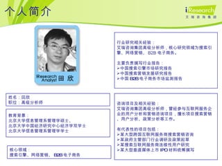个人简介 姓名：田欣  职位：高级分析师 教育背景： 北京大学信息管理系管理学硕士、 北京大学中国经济研究中心经济学双学士 北京大学信息管理系管理学学士 核心领域： 搜索引擎、网络营销、 B2B 电子商务 行业研究相关经验： 艾瑞咨询集团高级分析师，核心研究领域为搜索引擎、 网络营销、 B2B 电子商务 。 主要负责撰写行业报告： 中国搜索引擎市场研究报告 中国搜索营销发展研究报告 中国 B2B 电子商务市场监测报告 咨询项目及相关经验： 艾瑞咨询集团高级分析师，曾经参与互联网服务企业的用户分析和营销咨询项目，擅长项目搜索营销、用户分析、政策分析等工作。 有代表性的项目包括： 某大型跨国互联网服务商搜索营销咨询 某政府主管部门行业调研及政策起草 某搜索互联网服务商连续性用户研究 某大型垂直媒体上市 IPO 材料统筹撰写 
