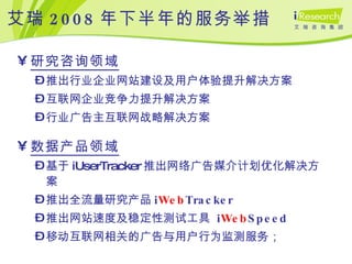 艾瑞 2008 年下半年的服务举措 研究咨询领域 推出行业企业网站建设及用户体验提升解决方案 互联网企业竞争力提升解决方案 行业广告主互联网战略解决方案 数据产品领域 基于 iUserTracker 推出网络广告媒介计划优化解决方案 推出全流量研究产品 i Web Tracker 推出网站速度及稳定性测试工具  i Web Speed 移动互联网相关的广告与用户行为监测服务； 
