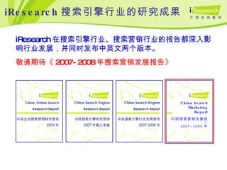 iResearch 搜索引擎行业的研究成果 iResearch 在搜索引擎行业、搜索营销行业的报告都深入影响行业发展，并同时发布中英文两个版本。 敬请期待《 2007-2008 年搜索营销发展报告》 China Search Marketing Report 中国搜索营销发展报告 2007-2008 年 