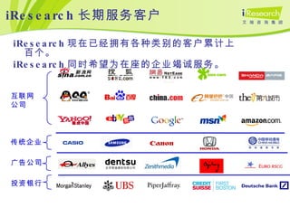 iResearch 长期服务客户 互联网公司 广告公司 投资银行 iResearch 现在已经拥有各种类别的客户累计上百个。 iResearch 同时希望为在座的企业竭诚服务。 传统企业 
