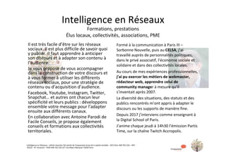 Intelligence	en	Réseaux	–	Adrien	Saumier	fait	partie	de	Coopaname	Scop-SA	à	capital	variable	–	RCS	Paris	448	762	526	–	APE	:	
7022Z	–	N°	Intracom	:	FR49	448	762	526	3/7	rue	Albert	Marquet	75020	Paris	
Intelligence	en	Réseaux	
Formations,	prestations	
Élus	locaux,	collectivités,	associations,	PME	
Il	est	très	facile	d’être	sur	les	réseaux	
sociaux.	Il	est	plus	difficile	de	savoir	quoi	
y	publier.	Il	faut	apprendre	à	anticiper	
son	discours	et	à	adapter	son	contenu	à	
l’audience.	
Je	vous	propose	de	vous	accompagner	
dans	la	construction	de	votre	discours	et	
à	vous	former	à	utiliser	les	différents	
réseaux	sociaux,	pour	une	stratégie	de	
contenu	ou	d’acquisition	d’audience.	
Facebook,	Youtube,	Instagram,	Twitter,	
Snapchat…	et	autres	ont	chacun	leur	
spécificité	et	leurs	publics	:	développons	
ensemble	votre	message	pour	l’adapter	
ensuite	aux	différents	canaux.	
En	collaboration	avec	Antoine	Parodi	de	
Facile	Conseils,	je	propose	également	
conseils	et	formations	aux	collectivités	
territoriales.	
	
Formé	à	la	communication	à	Paris	III	–	
Sorbonne	Nouvelle,	puis	au	CELSA,	j’ai	
travaillé	auprès	de	personnalités	politiques,	
dans	le	privé	associatif,	l’économie	sociale	et	
solidaire	et	dans	des	collectivités	locales.	
Au	cours	de	mes	expériences	professionnelles,	
j’ai	pu	exercer	les	métiers	de	webmaster,	
rédacteur	web,	apprendre	celui	de	
community	manager	à	mesure	qu’il	
s’inventait	après	2007.	
La	diversité	des	situations,	des	statuts	et	des	
publics	rencontrés	m’ont	appris	à	adapter	le	
discours	ou	les	supports	de	manière	fine.	
Depuis	2017	j’interviens	comme	enseignant	à	
la	Digital	School	of	Paris.	
J’anime	chaque	jeudi	à	14h30	l’émission	Partis	
Time,	sur	la	chaîne	Twitch	Accropolis.	
	
 