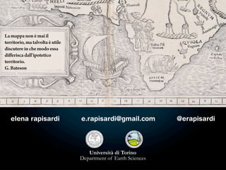 La mappa non è mai il
territorio, ma talvolta è utile
discutere in che modo essa
differisca dall'ipotetico
territorio.
G. Bateson




   elena rapisardi                e.rapisardi@gmail.com          @erapisardi




                                     Università di Torino
                                  Department of Earth Sciences
 