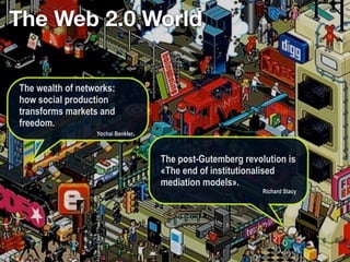 The Web 2.0 World

The wealth of networks:
how social production
transforms markets and
freedom.
                  Yochai Benkler.



                                    The post-Gutemberg revolution is
                                    «The end of institutionalised
                                    mediation models».
                                                            Richard Stacy
 