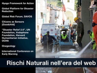 Hyogo Framework for Action

Global Platform for Disaster
Reduction

Global Risk Forum, DAVOS

Citizens as Sensors
[Goodchild]

“Disaster Relief 2.0”, UN
Foundation, Vodaphone
Foundation, Harvard
Humanitarian Initiative,
OCHA

Onegeology

International Conference on
Early Warning



    Rischi Naturali nell’era del web
 