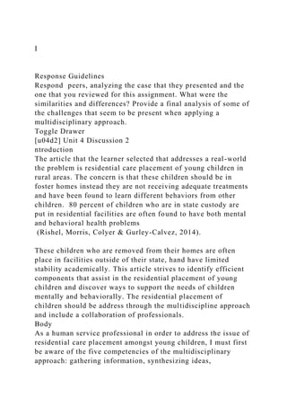 I
Response Guidelines
Respond peers, analyzing the case that they presented and the
one that you reviewed for this assignment. What were the
similarities and differences? Provide a final analysis of some of
the challenges that seem to be present when applying a
multidisciplinary approach.
Toggle Drawer
[u04d2] Unit 4 Discussion 2
ntroduction
The article that the learner selected that addresses a real-world
the problem is residential care placement of young children in
rural areas. The concern is that these children should be in
foster homes instead they are not receiving adequate treatments
and have been found to learn different behaviors from other
children. 80 percent of children who are in state custody are
put in residential facilities are often found to have both mental
and behavioral health problems
(Rishel, Morris, Colyer & Gurley-Calvez, 2014).
These children who are removed from their homes are often
place in facilities outside of their state, hand have limited
stability academically. This article strives to identify efficient
components that assist in the residential placement of young
children and discover ways to support the needs of children
mentally and behaviorally. The residential placement of
children should be address through the multidiscipline approach
and include a collaboration of professionals.
Body
As a human service professional in order to address the issue of
residential care placement amongst young children, I must first
be aware of the five competencies of the multidisciplinary
approach: gathering information, synthesizing ideas,
 