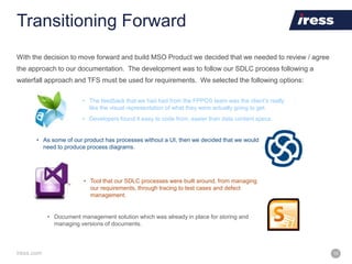 iress.com 15
Transitioning Forward
With the decision to move forward and build MSO Product we decided that we needed to review / agree
the approach to our documentation. The development was to follow our SDLC process following a
waterfall approach and TFS must be used for requirements. We selected the following options:
• The feedback that we had had from the FPPOS team was the client’s really
like the visual representation of what they were actually going to get.
• Developers found it easy to code from, easier than data content specs.
• As some of our product has processes without a UI, then we decided that we would
need to produce process diagrams.
• Tool that our SDLC processes were built around, from managing
our requirements, through tracing to test cases and defect
management.
• Document management solution which was already in place for storing and
managing versions of documents.
 