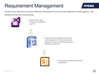 iress.com 17
Requirement Management
• Requirements were
created and published
into TFS
• Requirements exported into a file and
mail merged into a Word document to
produce a client-friendly Requirements
Definition document
• Requirements Definition stored in
SharePoint.
As part of our objective to improve efficiency we looked at how we could integrate the tools together. We
tackled this first with requirements.
 