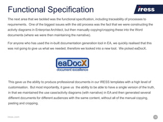 iress.com 18
Functional Specification
The next area that we tackled was the functional specification, including traceability of processes to
requirements. One of the biggest issues with the old process was the fact that we were constructing the
activity diagrams in Enterprise Architect, but then manually copying/cropping these into the Word
documents (where we were then maintaining the narrative).
For anyone who has used the in-built documentation generation tool in EA, we quickly realised that this
was not going to give us what we needed, therefore we looked into a new tool. We picked eaDocX.
This gave us the ability to produce professional documents in our IRESS templates with a high level of
customisation. But most importantly, it gave us the ability to be able to have a single version of the truth,
in that we maintained the use case/activity diagrams (with narrative) in EA and then generated several
different documents for different audiences with the same content, without all of the manual copying,
pasting and cropping.
 