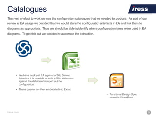 iress.com 20
Catalogues
• We have deployed EA against a SQL Server,
therefore it is possible to write a SQL statement
against the database to report out the
configuration.
• These queries are then embedded into Excel.
• Functional Design Spec
stored in SharePoint.
The next artefact to work on was the configuration catalogues that we needed to produce. As part of our
review of EA usage we decided that we would store the configuration artefacts in EA and link them to
diagrams as appropriate. Thus we should be able to identify where configuration items were used in EA
diagrams. To get this out we decided to automate the extraction.
 