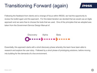 iress.com 24
Transitioning Forward (again)
Following the feedback from clients and a change of focus within IRESS, we had the opportunity to
review the toolkit again and the approach. For this latest iteration we decided that we would use an Agile
approach and we were free to choose the tools that we used. One of the principles that we adopted was
taken from the Government Service Design Manual of:
Discovery Alpha Beta
Essentially, this approach starts with a short discovery phase whereby the team have been able to
research and explore the user story. Followed by a short phase of prototyping solutions, before moving
into building for the demands of a live environment.
 