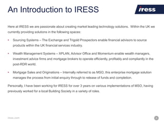 iress.com 4
An Introduction to IRESS
Here at IRESS we are passionate about creating market leading technology solutions. Within the UK we
currently providing solutions in the following spaces:
• Sourcing Systems – The Exchange and Trigold Prospectors enable financial advisors to source
products within the UK financial services industry.
• Wealth Management Systems – XPLAN, Advisor Office and Momentum enable wealth managers,
investment advice firms and mortgage brokers to operate efficiently, profitably and compliantly in the
post-RDR world.
• Mortgage Sales and Originations – Internally referred to as MSO, this enterprise mortgage solution
manages the process from initial enquiry through to release of funds and completion.
Personally, I have been working for IRESS for over 3 years on various implementations of MSO, having
previously worked for a local Building Society in a variety of roles.
 