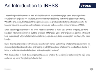 iress.com 5
An Introduction to IRESS
The Lending division of IRESS, who are responsible for all of the Mortgage Sales and Originations
solutions were originally N4 solutions, then Avelo before becoming part of the global IRESS family.
Whilst N4 and Avelo, the focus of the organisation was to produce stand alone sales solutions for the
financial planning, insurance and mortgage markets, as well as, custom implementations of MSO.
Since becoming part of IRESS, the focus has been switched to make us a product company, as there
has been internal investment in building a version II Mortgage Sales and Originations solution which will
be a true product, with multiple implementations of a single code base appropriately configured for each
Lender.
It was this move towards constructing a product which started us thinking, what are the requirements for
documentation to aid construction and testing of MSO Product and what are the needs of our clients, in
terms of understanding the behaviours and configuration options?
With this question in mind, it was important to assess whether the tools in our toolkit were the right ones
and were we using them to their full potential.
 