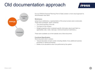 iress.com 9
Old documentation approach
For our FPPOS (Financial Planning Point of Sale) solution a more visual approach to
documentation was taken.
Wireframes:
Using Axure wireframes, a representation of the actual screens were constructed.
These were prototypes, which contained:
• The actual branding of the site
• The layout of the screens
• Widget properties which contained specific information about each field (i.e.
applicability rules, notes, data type, minimum/maximum restrictions.)
These were available as an html website and a Word document.
Functional Specification:
Word document which contains:
• Textual description of each screen including details of any additional business
processes or special processing
• Details of all calculations which are performed by the system
 