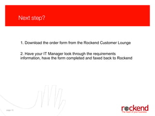 Next step? 1. Download the order form from the Rockend Customer Lounge 2. Have your IT Manager look through the requirements information, have the form completed and faxed back to Rockend 
