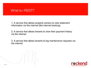 What is i-REST? 1. A service that allows property owners to view statement information via the internet (like internet banking) 2. A service that allows tenants to view their payment history via the internet 3. A service that allows tenants to log maintenance requests via the internet 