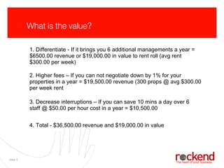 What is the value? 1. Differentiate - If it brings you 6 additional managements a year = $6500.00 revenue or $19,000.00 in value to rent roll (avg rent $300.00 per week) 2. Higher fees – If you can not negotiate down by 1% for your properties in a year = $19,500.00 revenue (300 props @ avg $300.00 per week rent 3. Decrease interruptions – If you can save 10 mins a day over 6 staff @ $50.00 per hour cost in a year = $10,500.00 4. Total - $36,500.00 revenue and $19,000.00 in value 