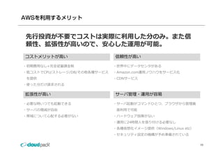 先⾏投資が不要でコストは実際に利⽤した分のみ。また信
頼性、拡張性が⾼いので、安⼼した運⽤が可能。
頼性 拡張性が⾼いので 安⼼した運⽤が可能
コストメリットが⾼い                     信頼性が⾼い

・初期費⽤なし+完全従量課⾦制                ・世界中にデータセンタがある
・低コストでCPU/ストレージ/DB/その他各種サービス   ・Amazon.com運⽤ノウハウをサービス化
 を提供                           ・CDNサービス
・使った分だけ請求される

拡張性 ⾼
拡張性が⾼い                         サ
                               サーバ管理・運⽤が容易
                                  管理 運⽤ 容易

・必要な時いつでも起動できる                 ・サーバ起動がコマンドひとつ、ブラウザから管理画
・サーバの増減が⾃由                      ⾯利⽤で可能
・帯域について⼼配する必要がない               ・ハードウェア故障がない
                               ・運⽤に24時間⼈を張り付ける必要なし
                               ・各種仮想化イメージ提供（Windows/Linux etc）
                               ・セキュリティ設定の機構が予め準備されている

                                                                 11
 