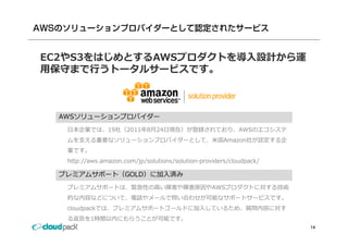 EC2やS3をはじめとするAWSプロダクトを導⼊設計から運
⽤保守まで⾏うトータルサービスです。
⽤保守まで⾏うト タルサ ビスです



  AWSソリューションプロバイダー
   ⽇本企業では、19社（2011年8⽉24⽇現在）が登録されており、AWSのエコシステ
   ムを⽀える重要なソリューションプロバイダーとして、⽶国Amazon社が認定する企
   業です。
   業です
   http://aws.amazon.com/jp/solutions/solution-providers/cloudpack/

  プレミアムサポート（GOLD）に加⼊済み
   プレミアムサポートは、緊急性の⾼い障害や障害原因やAWSプロダクトに対する技術
   的な内容などについて、電話やメールで問い合わせが可能なサポートサービスです。
   cloudpackでは、プレミアムサポートゴールドに加⼊しているため、質問内容に対す
   る返答を1時間以内にもらうことが可能です。
                                                                      14
 