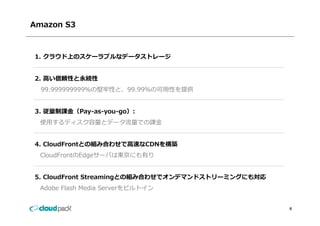 Amazon S3



1. クラウド上のスケーラブルなデータストレージ


2. ⾼い信頼性と永続性
  99.999999999％の堅牢性と、99.99％の可⽤性を提供
  99 999999999％の堅牢性と 99 99％の可⽤性を提供


3. 従量制課⾦（Pay-as-you-go）:
   従量制課⾦（Pay as you go）:
 使⽤するディスク容量とデータ流量での課⾦


4. CloudFrontとの組み合わせで⾼速なCDNを構築
 CloudFrontのEdgeサーバは東京にも有り


5. CloudFront Streamingとの組み合わせでオンデマンドストリーミングにも対応
 Adobe Flash Media Serverをビルトイン


                                                   6
 