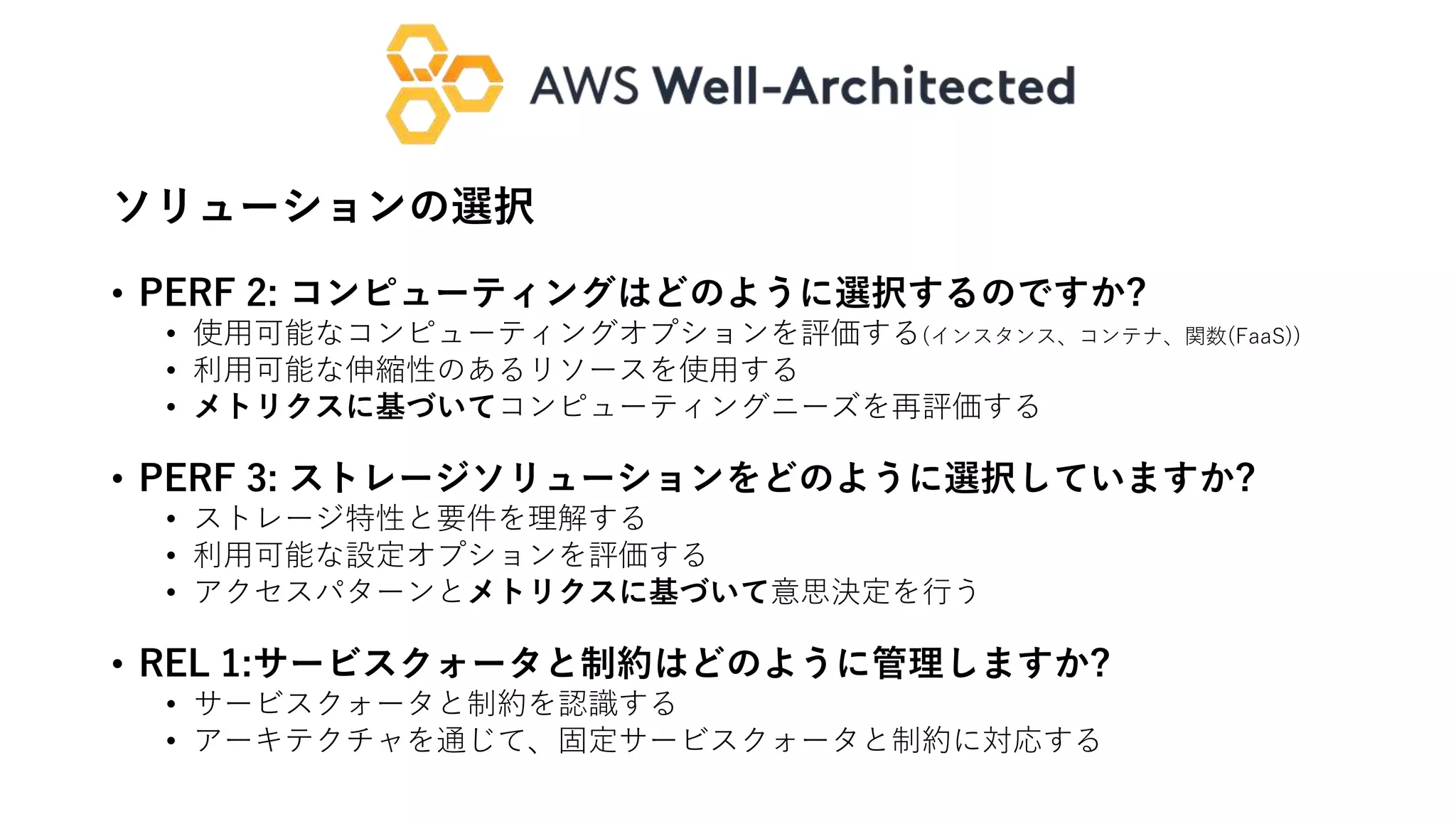 ソリューションの選択
• PERF 2: コンピューティングはどのように選択するのですか?
• 使用可能なコンピューティングオプションを評価する(インスタンス、コンテナ、関数(FaaS))
• 利用可能な伸縮性のあるリソースを使用する
• メトリクスに基づいてコンピューティングニーズを再評価する
• PERF 3: ストレージソリューションをどのように選択していますか?
• ストレージ特性と要件を理解する
• 利用可能な設定オプションを評価する
• アクセスパターンとメトリクスに基づいて意思決定を行う
• REL 1:サービスクォータと制約はどのように管理しますか?
• サービスクォータと制約を認識する
• アーキテクチャを通じて、固定サービスクォータと制約に対応する
 