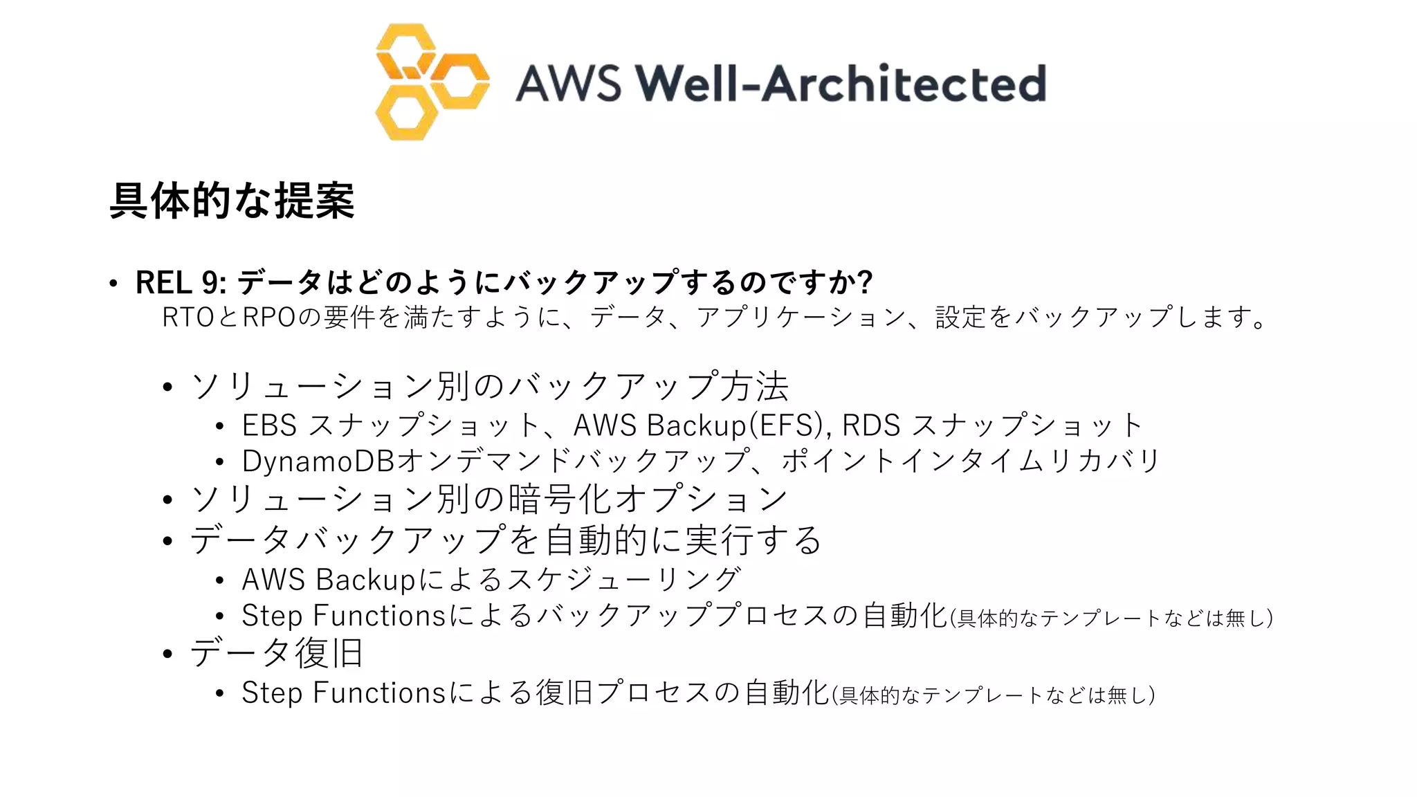具体的な提案
• REL 9: データはどのようにバックアップするのですか?
RTOとRPOの要件を満たすように、データ、アプリケーション、設定をバックアップします。
• ソリューション別のバックアップ方法
• EBS スナップショット、AWS Backup(EFS), RDS スナップショット
• DynamoDBオンデマンドバックアップ、ポイントインタイムリカバリ
• ソリューション別の暗号化オプション
• データバックアップを自動的に実行する
• AWS Backupによるスケジューリング
• Step Functionsによるバックアッププロセスの自動化(具体的なテンプレートなどは無し)
• データ復旧
• Step Functionsによる復旧プロセスの自動化(具体的なテンプレートなどは無し)
 