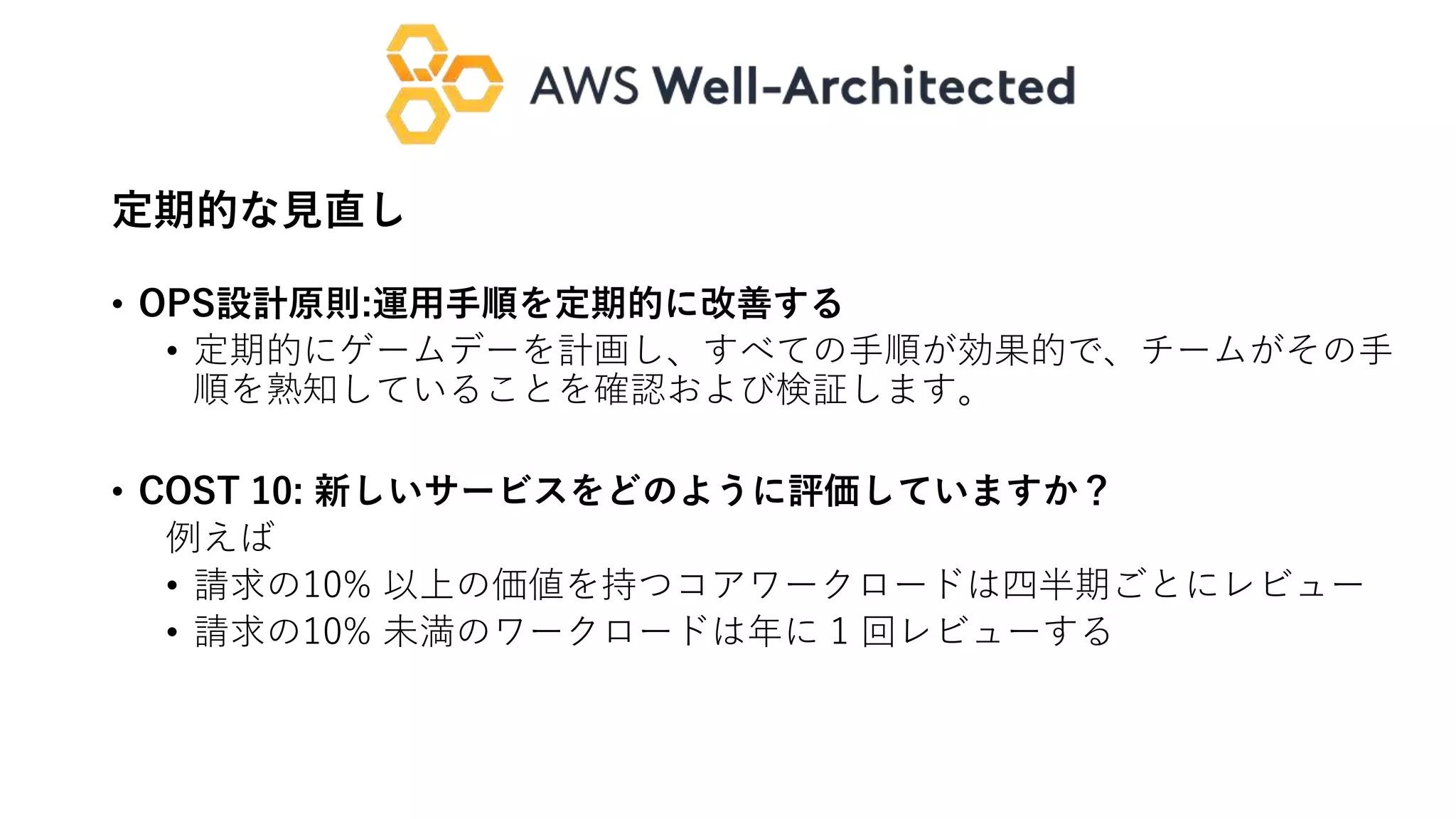 定期的な見直し
• OPS設計原則:運用手順を定期的に改善する
• 定期的にゲームデーを計画し、すべての手順が効果的で、チームがその手
順を熟知していることを確認および検証します。
• COST 10: 新しいサービスをどのように評価していますか？
例えば
• 請求の10% 以上の価値を持つコアワークロードは四半期ごとにレビュー
• 請求の10% 未満のワークロードは年に 1 回レビューする
 