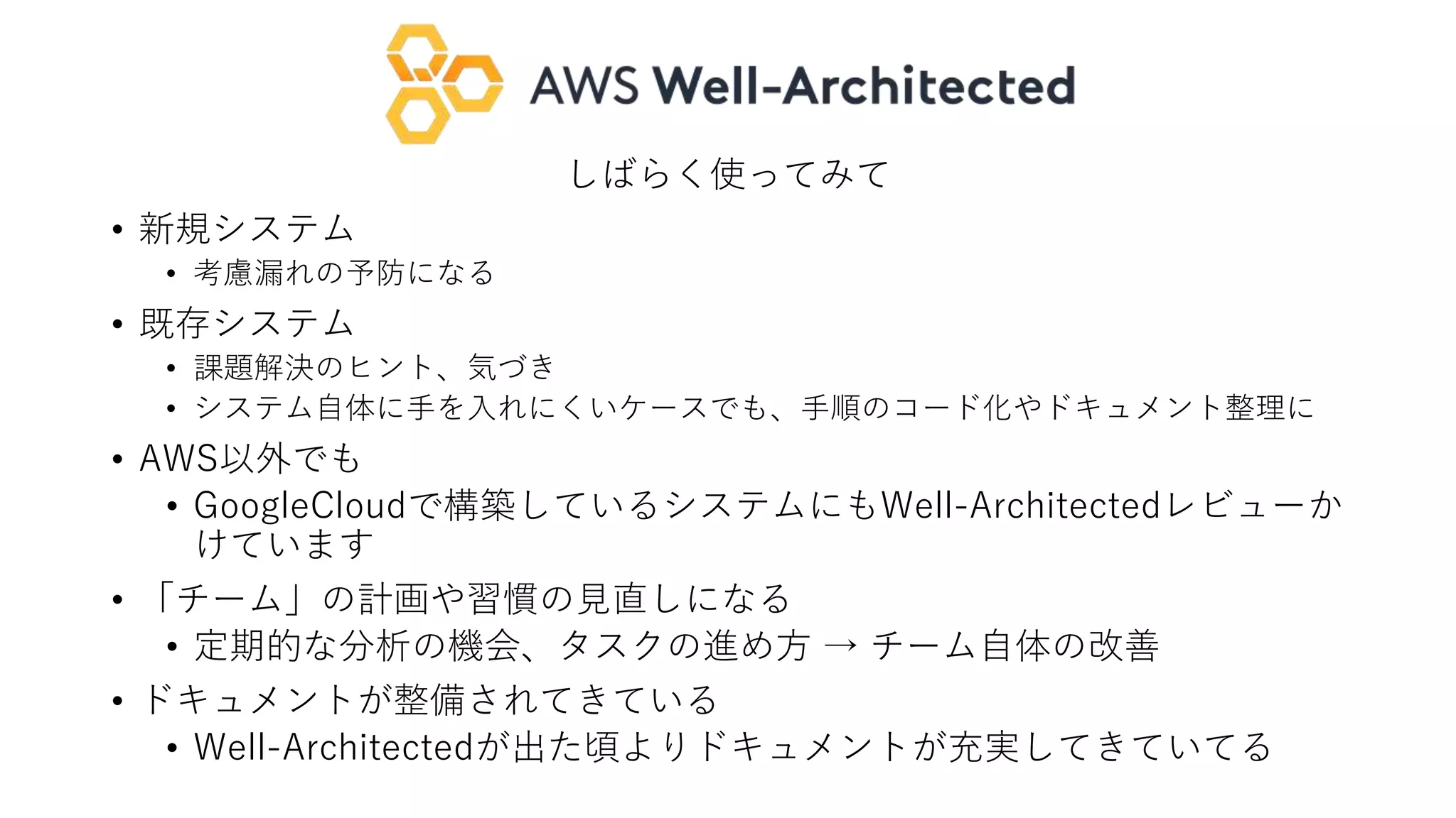 しばらく使ってみて
• 新規システム
• 考慮漏れの予防になる
• 既存システム
• 課題解決のヒント、気づき
• システム自体に手を入れにくいケースでも、手順のコード化やドキュメント整理に
• AWS以外でも
• GoogleCloudで構築しているシステムにもWell-Architectedレビューか
けています
• 「チーム」の計画や習慣の見直しになる
• 定期的な分析の機会、タスクの進め方 → チーム自体の改善
• ドキュメントが整備されてきている
• Well-Architectedが出た頃よりドキュメントが充実してきていてる
 