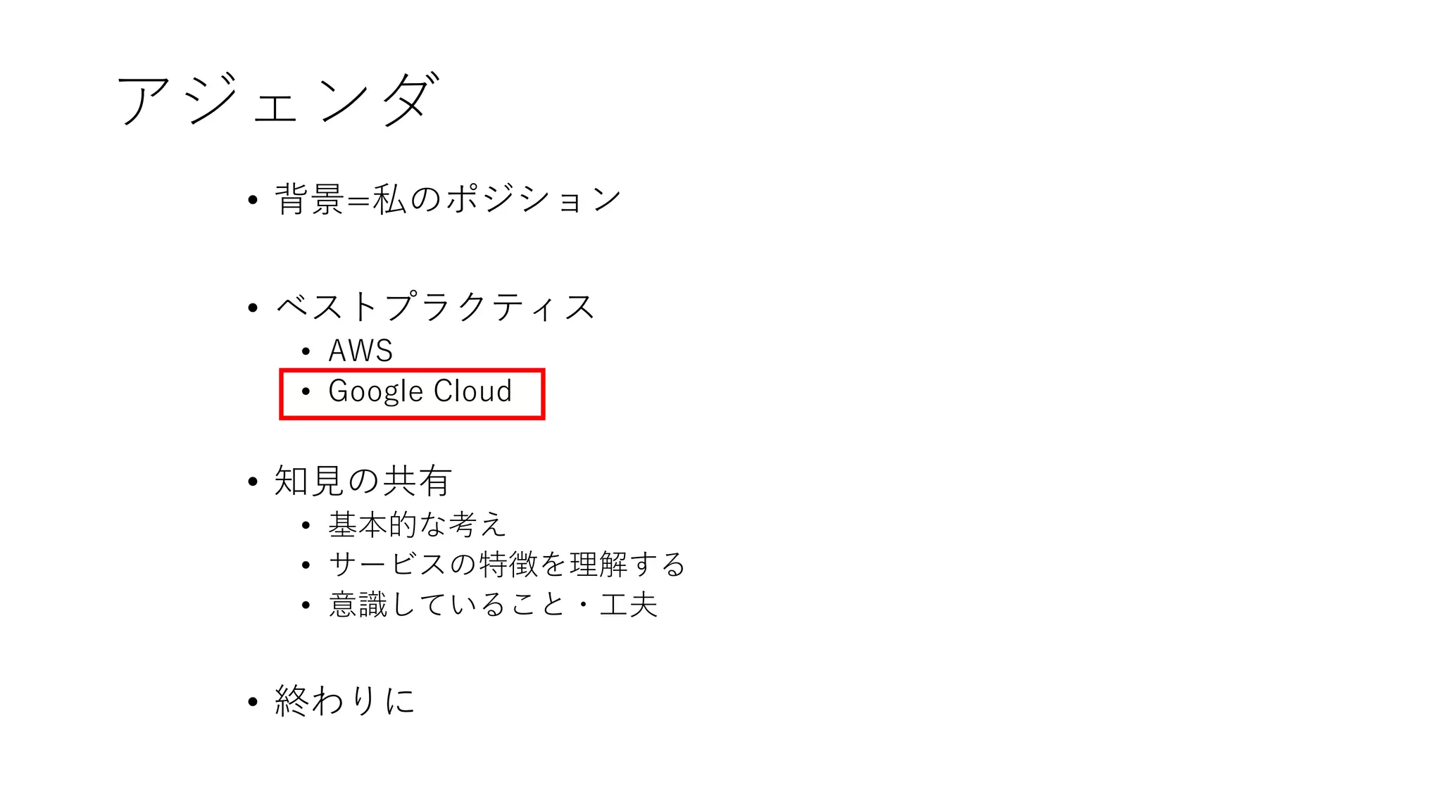 アジェンダ
• 背景=私のポジション
• ベストプラクティス
• AWS
• Google Cloud
• 知見の共有
• 基本的な考え
• サービスの特徴を理解する
• 意識していること・工夫
• 終わりに
 
