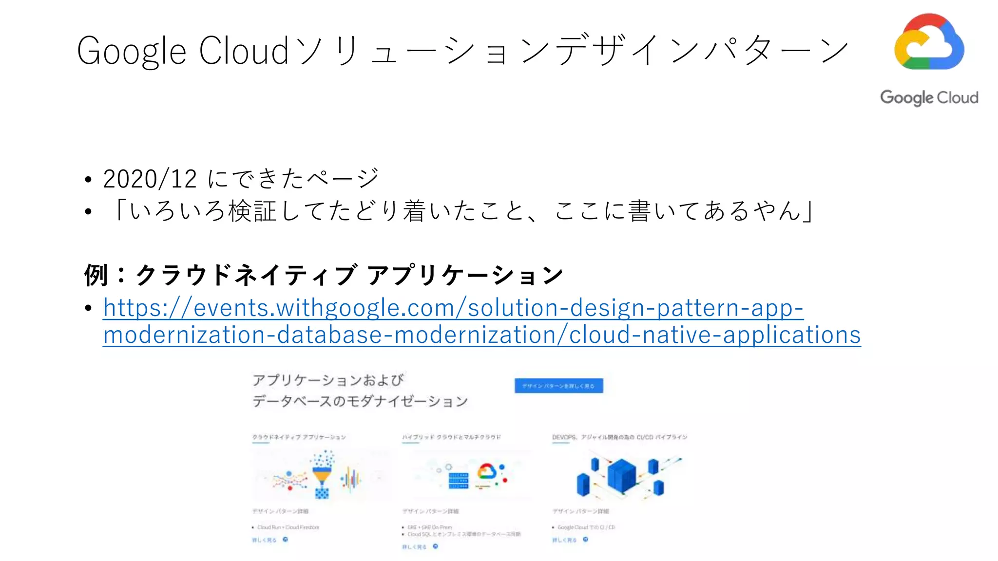 • 2020/12 にできたページ
• 「いろいろ検証してたどり着いたこと、ここに書いてあるやん」
例：クラウドネイティブ アプリケーション
• https://events.withgoogle.com/solution-design-pattern-app-
modernization-database-modernization/cloud-native-applications
Google Cloudソリューションデザインパターン
 