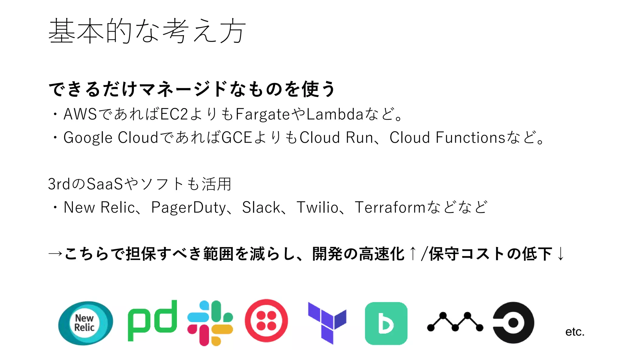基本的な考え方
できるだけマネージドなものを使う
・AWSであればEC2よりもFargateやLambdaなど。
・Google CloudであればGCEよりもCloud Run、Cloud Functionsなど。
3rdのSaaSやソフトも活用
・New Relic、PagerDuty、Slack、Twilio、Terraformなどなど
→こちらで担保すべき範囲を減らし、開発の高速化↑/保守コストの低下↓
etc.
 