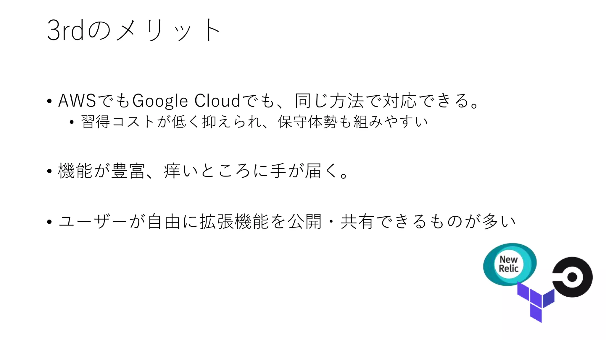 3rdのメリット
• AWSでもGoogle Cloudでも、同じ方法で対応できる。
• 習得コストが低く抑えられ、保守体勢も組みやすい
• 機能が豊富、痒いところに手が届く。
• ユーザーが自由に拡張機能を公開・共有できるものが多い
 