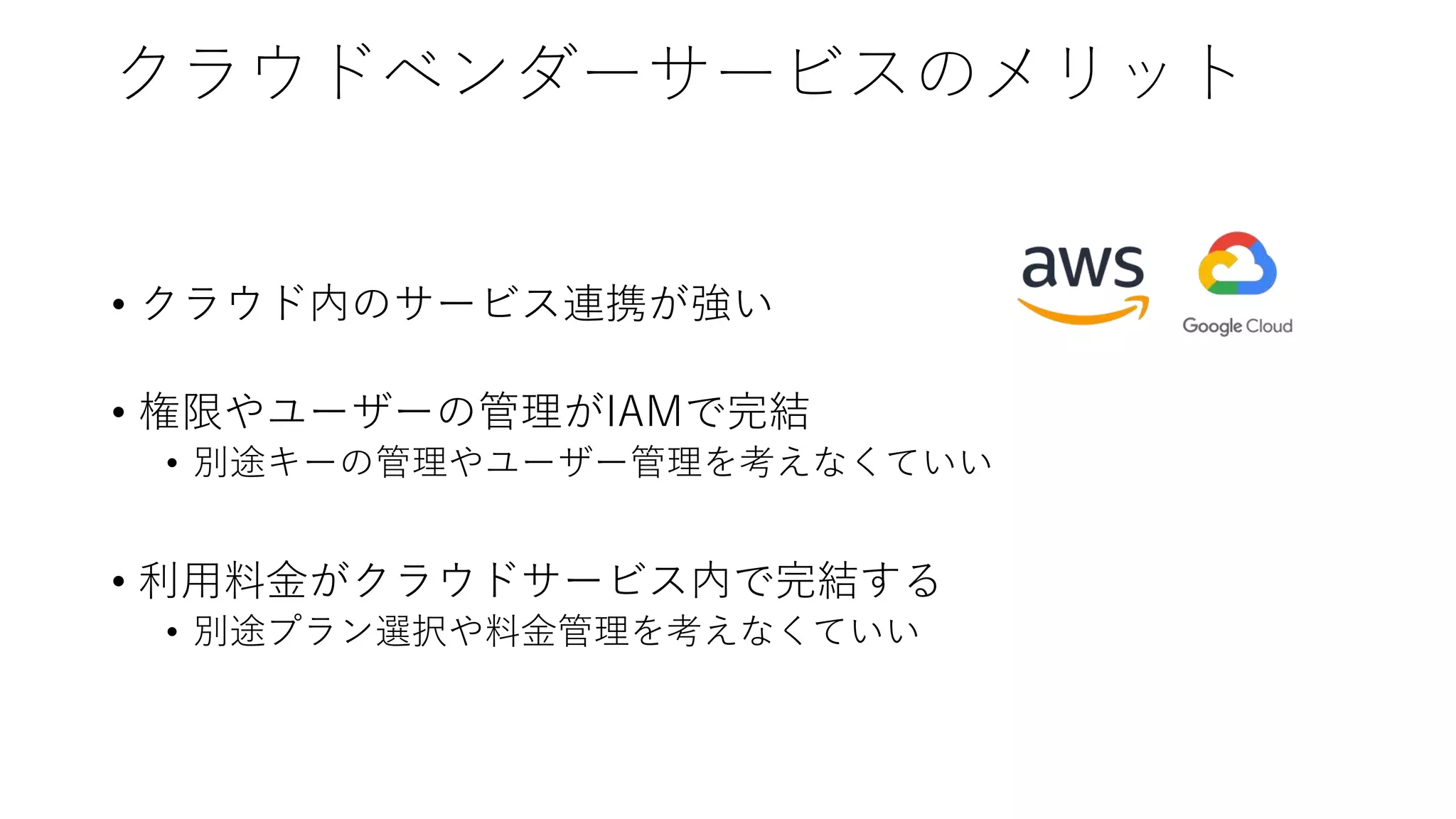 クラウドベンダーサービスのメリット
• クラウド内のサービス連携が強い
• 権限やユーザーの管理がIAMで完結
• 別途キーの管理やユーザー管理を考えなくていい
• 利用料金がクラウドサービス内で完結する
• 別途プラン選択や料金管理を考えなくていい
 