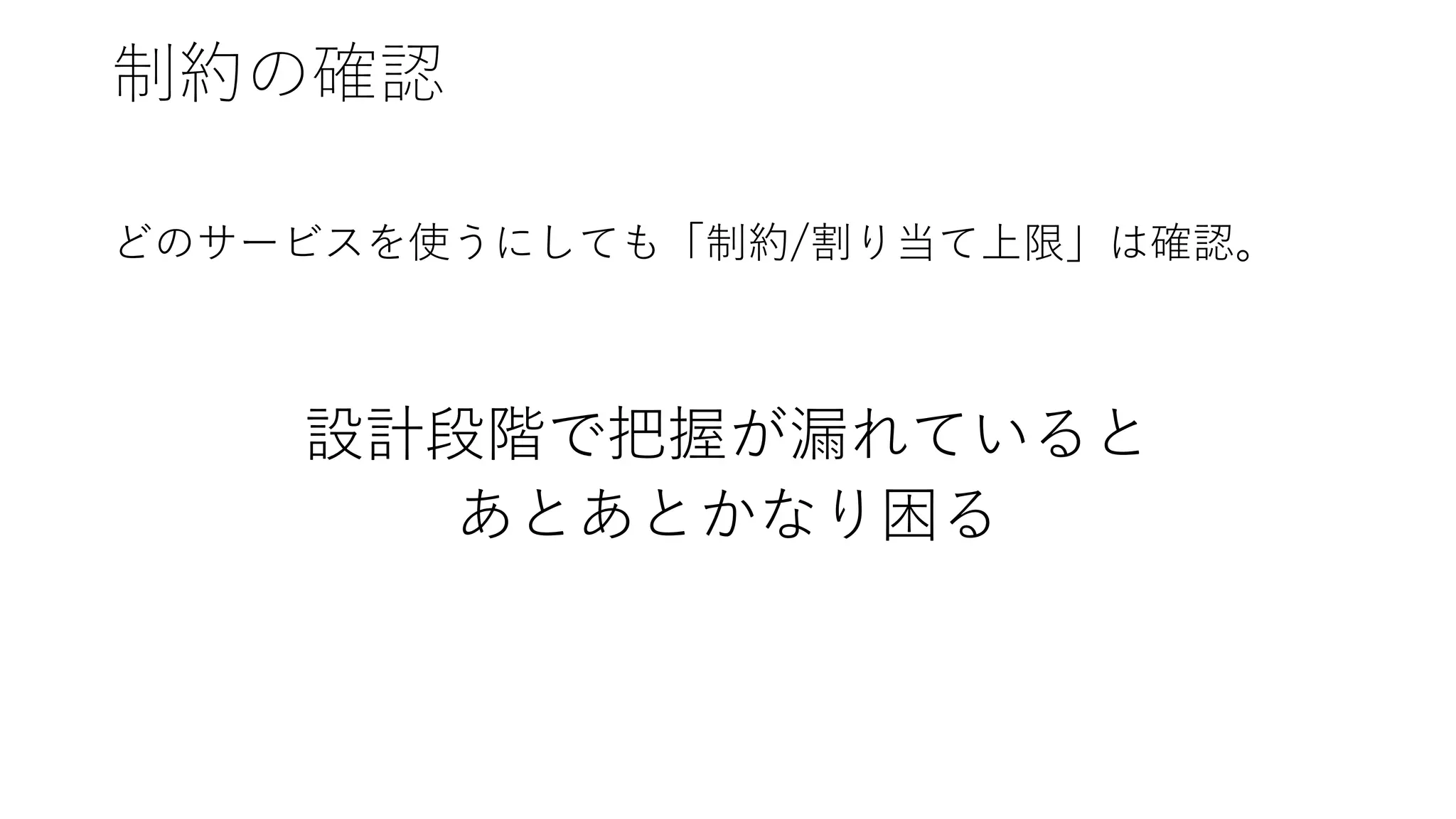 制約の確認
どのサービスを使うにしても「制約/割り当て上限」は確認。
設計段階で把握が漏れていると
あとあとかなり困る
 